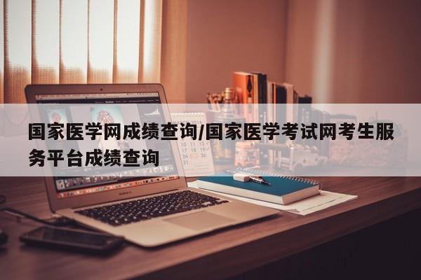 国家医学网成绩查询/国家医学考试网考生服务平台成绩查询