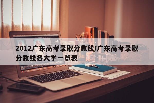 2012广东高考录取分数线/广东高考录取分数线各大学一览表