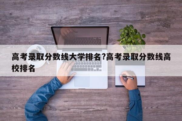 高考录取分数线大学排名?高考录取分数线高校排名