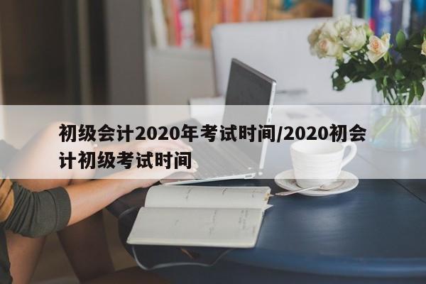 初级会计2020年考试时间/2020初会计初级考试时间