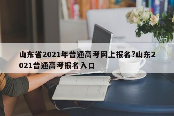 山东省2021年普通高考网上报名?山东2021普通高考报名入口