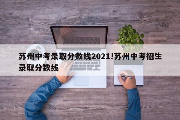 苏州中考录取分数线2021!苏州中考招生录取分数线
