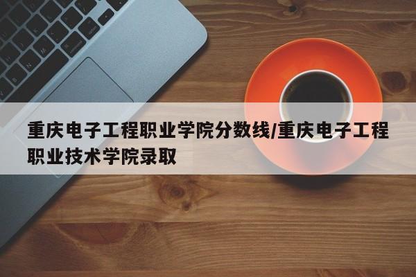 重庆电子工程职业学院分数线/重庆电子工程职业技术学院录取