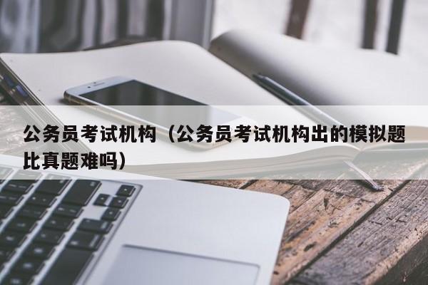 公务员考试机构（公务员考试机构出的模拟题比真题难吗）
