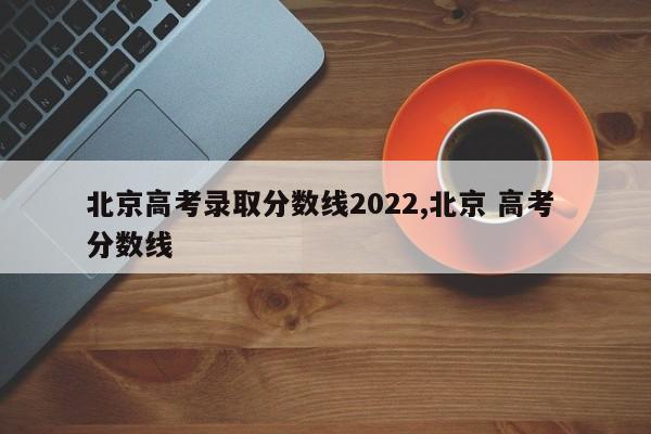 北京高考录取分数线2022,北京 高考 分数线