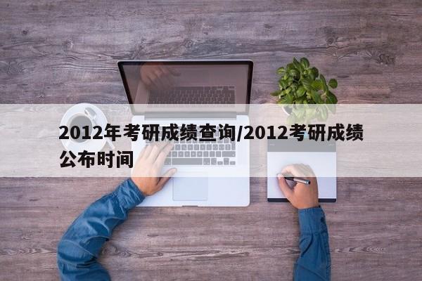 2012年考研成绩查询/2012考研成绩公布时间