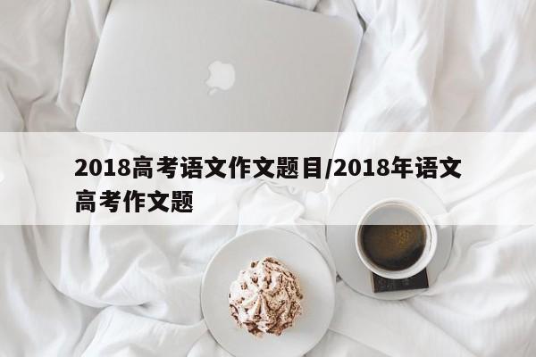 2018高考语文作文题目/2018年语文高考作文题
