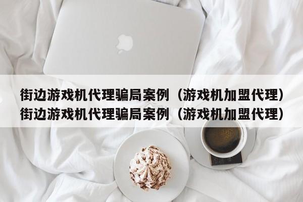 街边游戏机代理骗局案例（游戏机加盟代理）街边游戏机代理骗局案例（游戏机加盟代理）