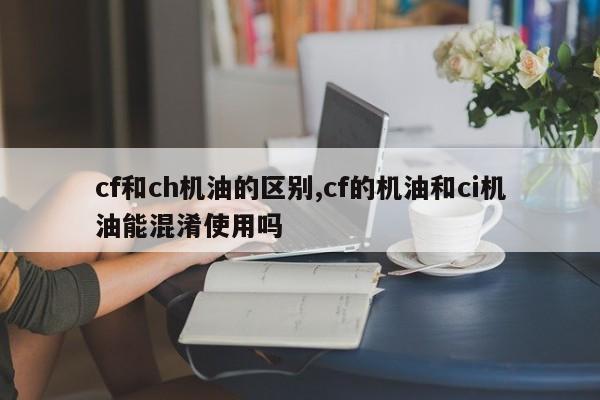 cf和ch机油的区别,cf的机油和ci机油能混淆使用吗