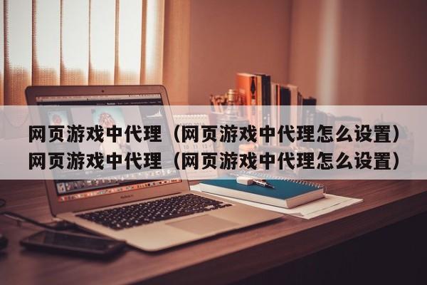 网页游戏中代理（网页游戏中代理怎么设置）网页游戏中代理（网页游戏中代理怎么设置）