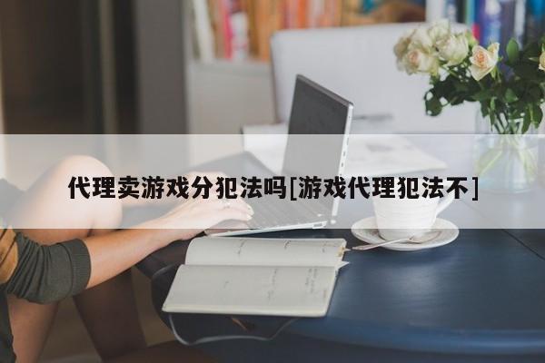 代理卖游戏分犯法吗[游戏代理犯法不]