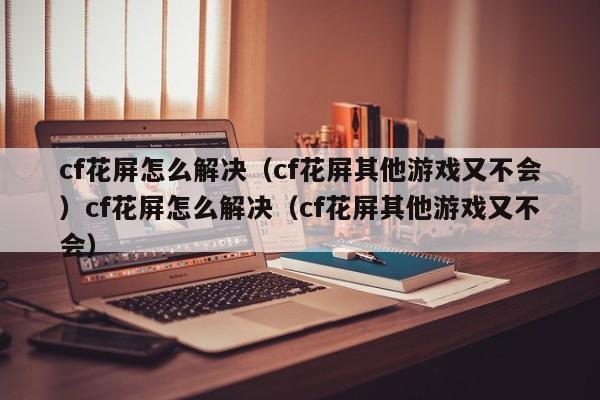cf花屏怎么解决（cf花屏其他游戏又不会）cf花屏怎么解决（cf花屏其他游戏又不会）