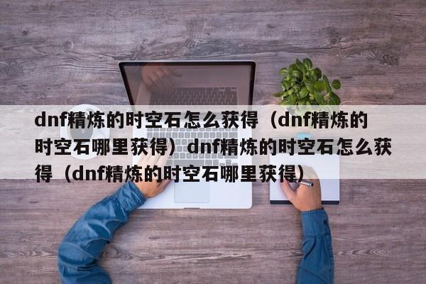 dnf精炼的时空石怎么获得(dnf精炼的时空石哪里获得)dnf精炼的时空石怎么获得(dnf精炼的时空石哪里获得)