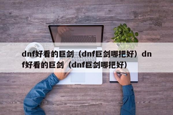 dnf好看的巨剑(dnf巨剑哪把好)dnf好看的巨剑(dnf巨剑哪把好)