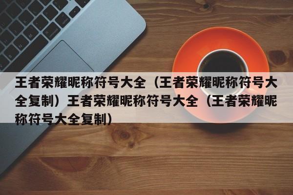 王者荣耀昵称符号大全(王者荣耀昵称符号大全复制)王者荣耀昵称符号大全(王者荣耀昵称符号大全复制)