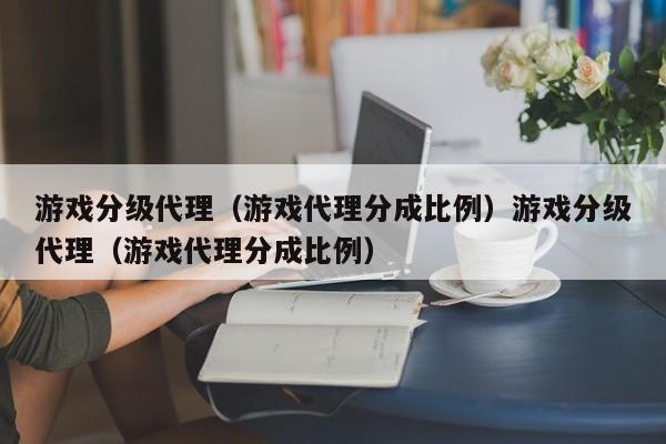 游戏分级代理（游戏代理分成比例）游戏分级代理（游戏代理分成比例）