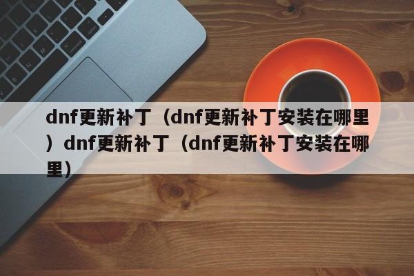 dnf更新补丁（dnf更新补丁安装在哪里）dnf更新补丁（dnf更新补丁安装在哪里）