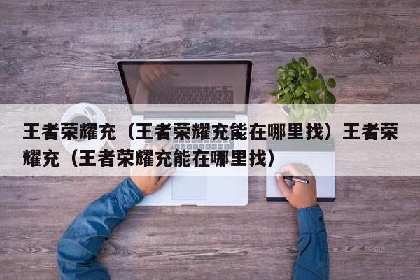 王者荣耀充（王者荣耀充能在哪里找）王者荣耀充（王者荣耀充能在哪里找）