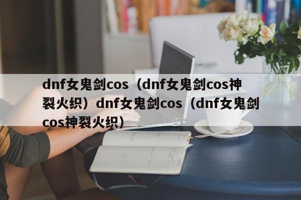 dnf女鬼剑cos（dnf女鬼剑cos神裂火织）dnf女鬼剑cos（dnf女鬼剑cos神裂火织）