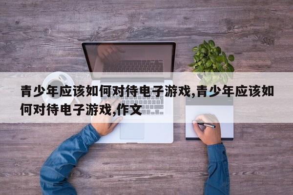 青少年应该如何对待电子游戏,青少年应该如何对待电子游戏,作文