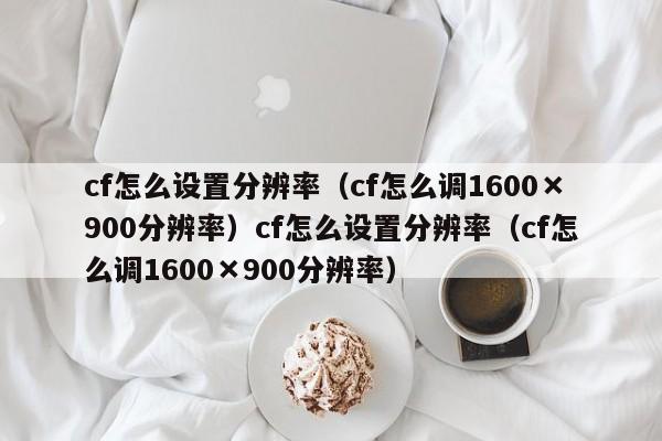 cf怎么设置分辨率（cf怎么调1600×900分辨率）cf怎么设置分辨率（cf怎么调1600×900分辨率）