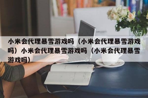 小米会代理暴雪游戏吗（小米会代理暴雪游戏吗）小米会代理暴雪游戏吗（小米会代理暴雪游戏吗）