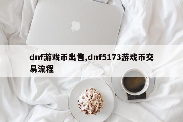 dnf游戏币出售,dnf5173游戏币交易流程