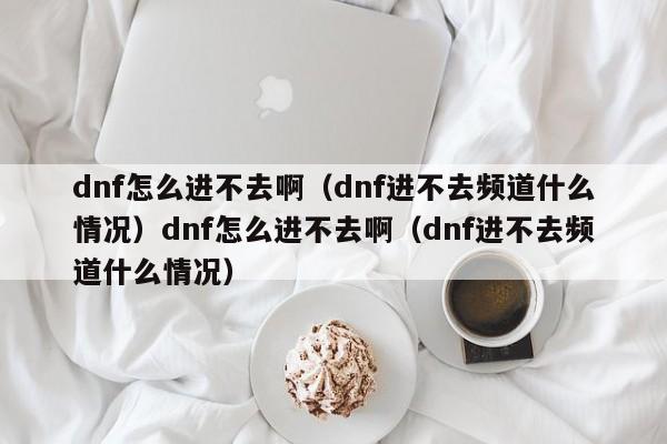 dnf怎么进不去啊(dnf进不去频道什么情况)dnf怎么进不去啊(dnf进不去频道什么情况)