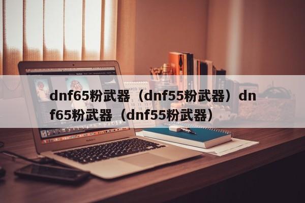 dnf65粉武器(dnf55粉武器)dnf65粉武器(dnf55粉武器)