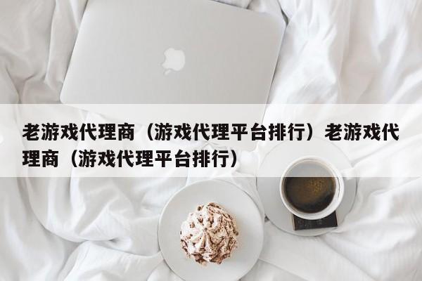 老游戏代理商（游戏代理平台排行）老游戏代理商（游戏代理平台排行）