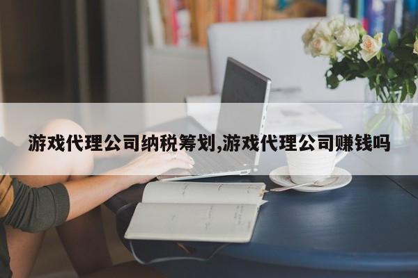 游戏代理公司纳税筹划,游戏代理公司赚钱吗