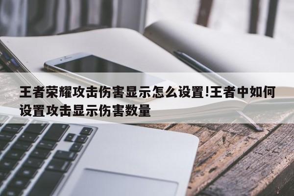 王者荣耀攻击伤害显示怎么设置!王者中如何设置攻击显示伤害数量