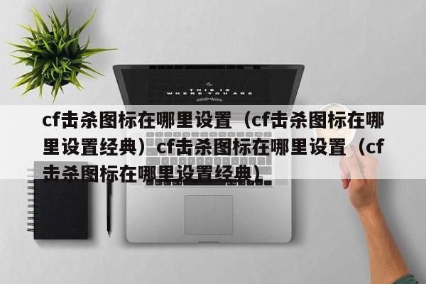 cf击杀图标在哪里设置(cf击杀图标在哪里设置经典)cf击杀图标在哪里设置(cf击杀图标在哪里设置经典)