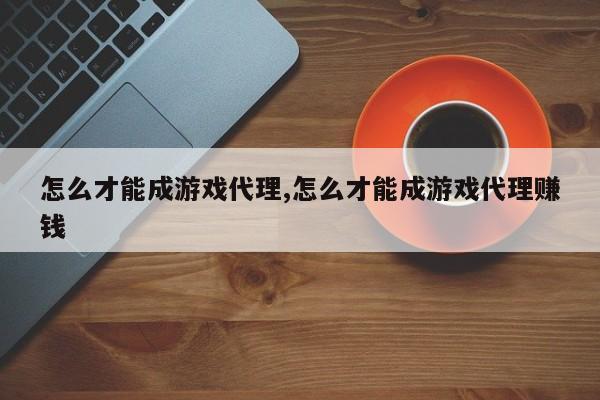 怎么才能成游戏代理,怎么才能成游戏代理赚钱