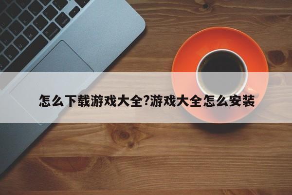 怎么下载游戏大全?游戏大全怎么安装