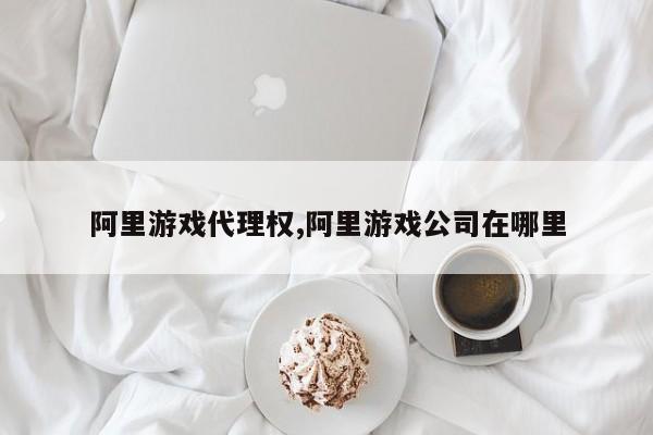 阿里游戏代理权,阿里游戏公司在哪里