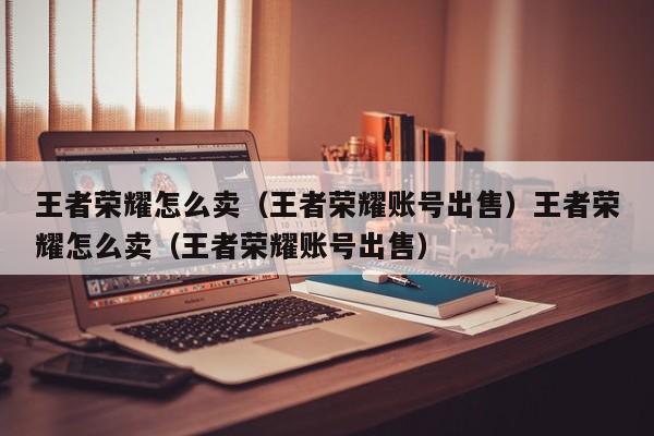 王者荣耀怎么卖(王者荣耀账号出售)王者荣耀怎么卖(王者荣耀账号出售)