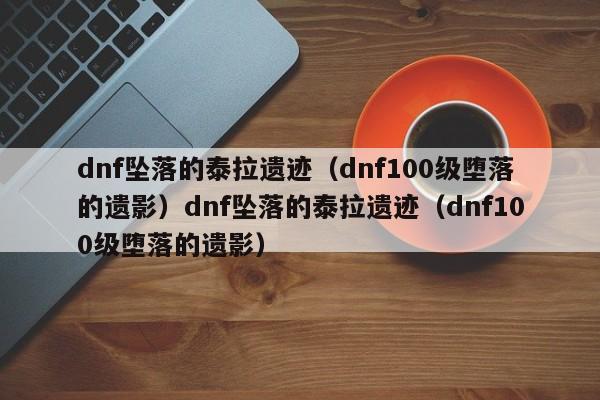 dnf坠落的泰拉遗迹（dnf100级堕落的遗影）dnf坠落的泰拉遗迹（dnf100级堕落的遗影）