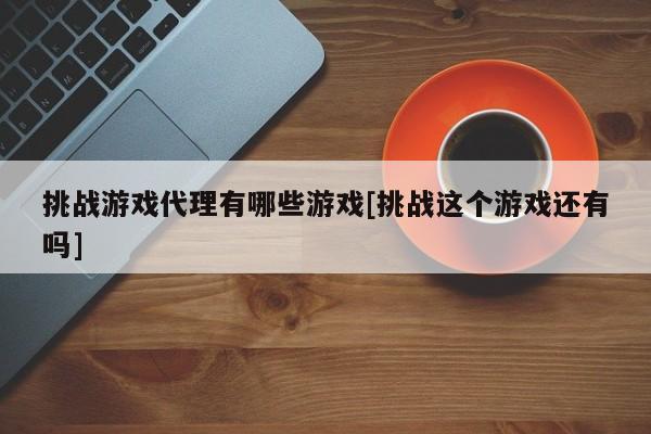 挑战游戏代理有哪些游戏[挑战这个游戏还有吗]