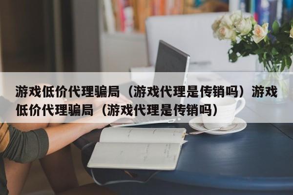 游戏低价代理骗局(游戏代理是传销吗)游戏低价代理骗局(游戏代理是传销吗)