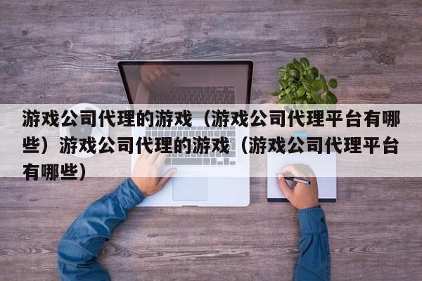 游戏公司代理的游戏（游戏公司代理平台有哪些）游戏公司代理的游戏（游戏公司代理平台有哪些）