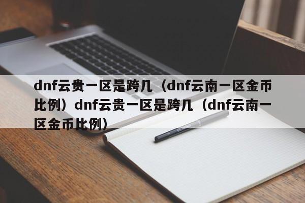 dnf云贵一区是跨几(dnf云南一区金币比例)dnf云贵一区是跨几(dnf云南一区金币比例)