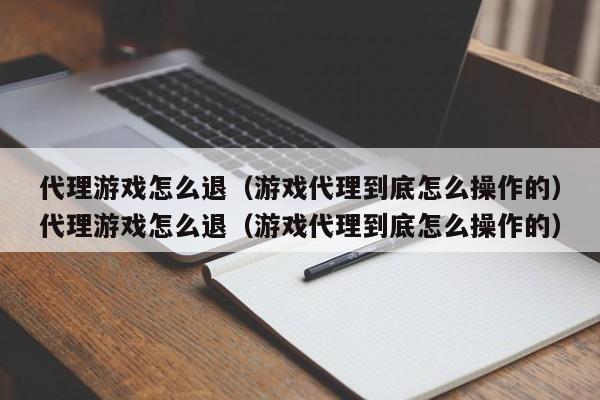 代理游戏怎么退（游戏代理到底怎么操作的）代理游戏怎么退（游戏代理到底怎么操作的）