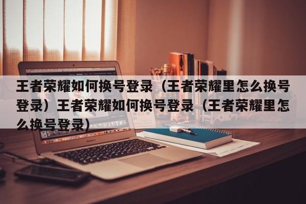 王者荣耀如何换号登录（王者荣耀里怎么换号登录）王者荣耀如何换号登录（王者荣耀里怎么换号登录）