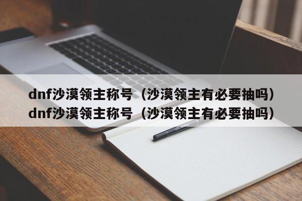 dnf沙漠领主称号（沙漠领主有必要抽吗）dnf沙漠领主称号（沙漠领主有必要抽吗）