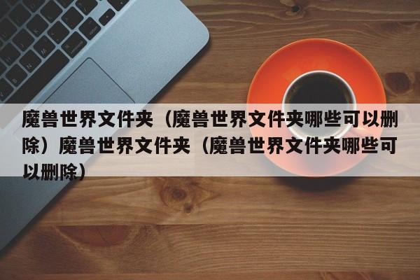 魔兽世界文件夹（魔兽世界文件夹哪些可以删除）魔兽世界文件夹（魔兽世界文件夹哪些可以删除）