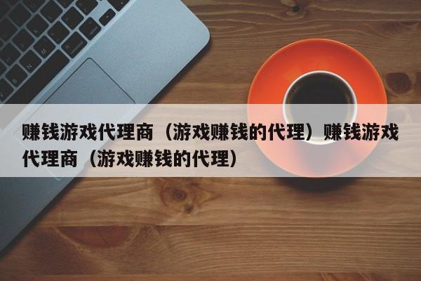 赚钱游戏代理商（游戏赚钱的代理）赚钱游戏代理商（游戏赚钱的代理）