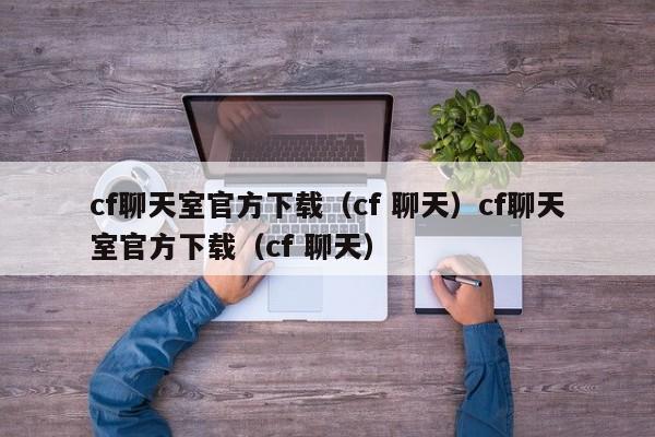 cf聊天室官方下载(cf 聊天)cf聊天室官方下载(cf 聊天)