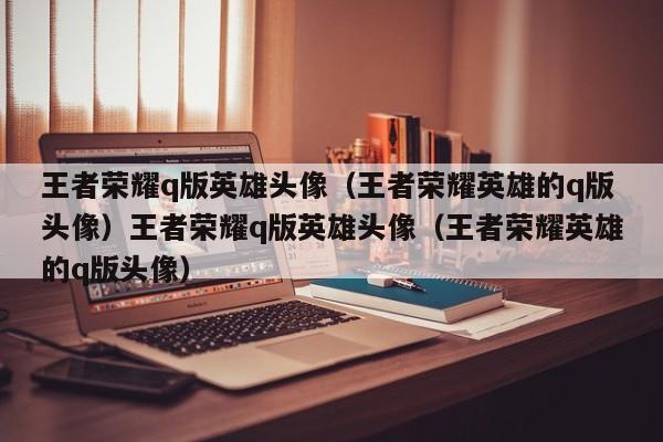 王者荣耀q版英雄头像（王者荣耀英雄的q版头像）王者荣耀q版英雄头像（王者荣耀英雄的q版头像）