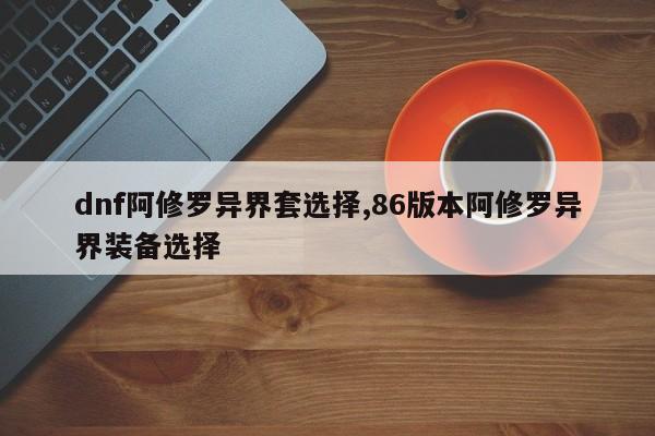 dnf阿修罗异界套选择,86版本阿修罗异界装备选择